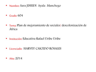 • Nombre: Sara JINEIDI Ayala Manchego 
• Grado: 604 
• Tema: Plan de mejoramiento de sociales/ descolonización de 
África 
• Institución: Educativa Rafael Uribe Uribe 
• Licenciado: HARVEY CAICEDO ROSALES 
• Año: 2014 
 