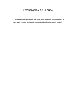 PERTURBACION DE LA ONDA 
¿Cómo educar ambientalmente a la comunidad educativa ormaza frente a la 
importancia y conservación de la biodiversidad en flora de nuestro sector? 
 