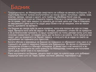  Традиционално, во Македонија семјството се собира на вечера на Бадник. Се
подготвува богата трпеза исклучително со посна храна: питулици, сарма, грав,
компир, зелник, овошје и друго, што треба да обезбеди богат род на
земјоделските култури во следната година. Обичај е по вечерата софрата да
не се крева, туку така заедно со храната да остане цела ноќ. Ова е поврзано
со верувањето дека ноќта ќе дојде дедо Боже и ќе се нахрани, или во некои
места, духовите на мртвите.
 На Бадник во секоја куќа се меси кравјаче, пита или погача во која се става
пара. Вечерта кога сите ќе седнат на вечера, домаќинот, откако ќе се прекрсти
и ќе ја благослови трпезата, го крши кравјачето на толку делови колку што има
членови семејството, оставајќи уште дел за Бога и за куќата. Сите присутни во
својот дел од кравјачето ја бараат парата, и оној што ќе ја најде се смета за
најсреќниот во годината што претстои.
 Богати обичаи и верувања на Бадник се поврзани со обредниот оган како и со
горењето на дрвото наречено Бадник или Бадникојца. Во врска со обредните
коледарски огнови е и обичајот коледица. И денес како и во минатото и во
селата и во градовите во сите краишта на Македонија помали или поголеми
групи деца палат оган и го прескокаат.
 Рано изутрината на Бадник, децата пеат и одат по куќите каде што добиваат
подароци како што се: пари, ореви, костени, јаболка, портокали и др.
 