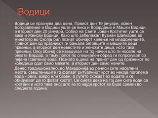 Водици се празнува два дена. Првиот ден 19 јануари, освен
Богојавление и Водици уште се вика и Војордање и Машки Водици,
а вториот ден 20 јануари, Собир на Свети Јован Крстител уште се
вика и Женски Водици. Како што забележал Кузман Шапкарев во
минатото во Скопје бил познат обичајот капење на младоженците.
Првиот ден од празникот ги бањале зетовците и машките деца
првенци, а вториот ден невестите и женските деца, исто така,
првенци. Овој обичај се изведувал на тој начин што ги носеле на
реката Вардар, а таму попот по специјален обред ги попрскувал со
пејана (светена) вода. Познато е дека на првиот ден од празникот по
коледица одат само мажите, а вториот ден само жените.
 Денес традиционално, во Македонија во речиси сите населени
места, свештениците го фрлаат ритуалниот крст во некоја поголема
вода - река, езеро или базен, а луѓето скокаат во водата и се
обидуваат да го фатат крстот. Се смета дека на тој ден сите води се
крстени и исто така оној што ќе го најде крстот ќе биде среќен во
следната година.
 
