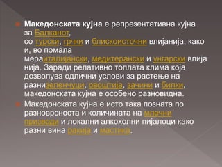  Македонската кујна е репрезентативна кујна
за Балканот,
со турски, грчки и блискоисточни влијанија, како
и, во помала
мераиталијански, медитерански и унгарски влија
нија. Заради релативно топлата клима која
дозволува одлични услови за растење на
разнизеленчуци, овоштија, зачини и билки,
македонската кујна е особено разновидна.
 Македонската кујна е исто така позната по
разноврсноста и количината на млечни
призводи и локални алкохолни пијалоци како
разни вина ракија и мастика.
 