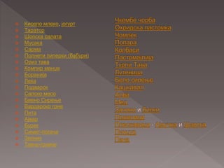  Кисело млеко, јогурт
 Таратор
 Шопска салата
 Мусака
 Сарма
 Полнети пиперки (бабури)
 Ориз тава
 Компир манџа
 Боранија
 Леќа
 Подварок
 Селско месо
 Биено Сирење
 Вардарско грне
 Пита
 Ајвар
 Бурек
 Симит-погача
 Зелник
 Тавче-гравче
 