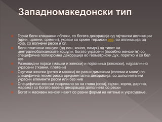  Горни бели клашнени облеки, со богата декорација од гајтански апликации
(црни, црвени, срмени), украси со срмен терзиски вез, со апликација од
чоја, со волнени рески и сл.
 Бели платнени кошули (од лен, коноп, памук) од типот на
централнобалканските кошули, богато украсени (посебно женските) со
специфична полихромна декорација во геометриски дух, поретко и со бел
вез
 Разновидни појаси (машки и женски) и појасчиња (жеснски), најразлично
украсени (ткаени, плетени)
 Скутини женски (ретко и машки) во разни димензии (големи и мали) со
специфична геометриска орнаментална декорација, со дополнителни
украсни елементи рески или без нив
 Специфични женски покривала за на глава (сокај, гајтан, корпа, дарпна,
марама) со богато везена декорација дополнета со рески
 Богат и масивен женски накит со разни форми на китење и украсување.
 