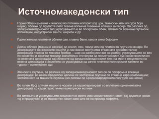  Горни облеки (машки и женски) во потемен колорит (од црн, темносин или во сура боја
шајак), облеки од пругаста лито ткаена волнена ткаенина алаџа и антерија. За разлика од
западномакедонскиот тип украсувањето е во поскромен обем, главно со волнени гајтански
апликации, индустриски ленти, ширити и др
 Горни женски платнени облеки саи, главно бели, како и сино бојосани
 Долни облеки (машки и женски) од коноп, лен, памук или од платно во пруги со кенари. Во
декорацијата на женските кошули и саи важно место има вткаената орнаментална
декорација ткаена во техника пребир – шар на разбој или вез на разбој; украсувањето со вез
по карактер и везачки техники значително отстапува од геометрискиот дух карактеристичен
за везената декорација кај облеките од западномакедонскиот тип; на места отсуството на
везена дкеорација е заменето со украсување од рачно плетени полихромни тантели во
турско – ориентален дух
 Женските скутини, за разлика од западномакедонскиот тип се со поскромна вткаена
декорација; во некои пределски целини се застапени скутини со вткаени каро комбинации;
застапеност на машките скутини (во делови од Средновардарската подгрупа на носии)
 Во голем број случаи машките чорапи се карактеризираат со вплетена орнаментална
декорација со карактеристични геометриски мотиви
 Во китењето и украсувањето доминантно место има монистрениот накит; кај одделни носии
тој е придружен и со маркантен накит како што се на пример пафтите.
 