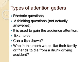 Types of attention getters
 Rhetoric questions
 A thinking questions (not actually
answered).
 It is used to gain the audience attention.
 Examples
 Can a fish drown?
 Who in this room would like their family
or friends to die from a drunk driving
accident?
 