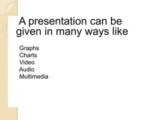 A presentation can be
given in many ways like
Graphs
Charts
Video
Audio
Multimedia
 