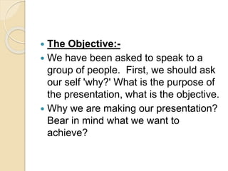  The Objective:-
 We have been asked to speak to a
group of people. First, we should ask
our self 'why?' What is the purpose of
the presentation, what is the objective.
 Why we are making our presentation?
Bear in mind what we want to
achieve?
 