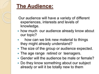 The Audience:
Our audience will have a variety of different
experiences, interests and levels of
knowledge.
 how much our audience already know about
our topic?
 how can we link new material to things
they might already understand?
 The size of the group or audience expected.
 The age range retired or teenagers.
 Gender will the audience be male or female?
 Do they know something about our subject
already or will it be totally new to them
 