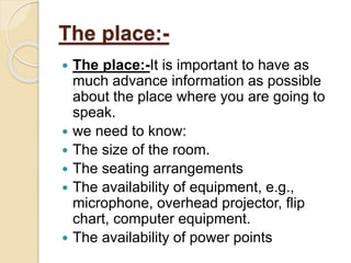 The place:-
 The place:-It is important to have as
much advance information as possible
about the place where you are going to
speak.
 we need to know:
 The size of the room.
 The seating arrangements
 The availability of equipment, e.g.,
microphone, overhead projector, flip
chart, computer equipment.
 The availability of power points
 