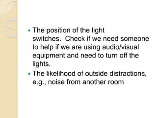  The position of the light
switches. Check if we need someone
to help if we are using audio/visual
equipment and need to turn off the
lights.
 The likelihood of outside distractions,
e.g., noise from another room
 