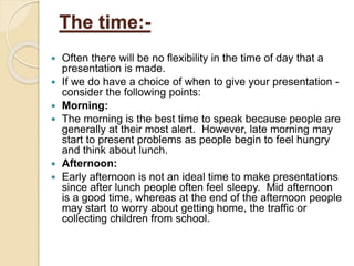 The time:-
 Often there will be no flexibility in the time of day that a
presentation is made.
 If we do have a choice of when to give your presentation -
consider the following points:
 Morning:
 The morning is the best time to speak because people are
generally at their most alert. However, late morning may
start to present problems as people begin to feel hungry
and think about lunch.
 Afternoon:
 Early afternoon is not an ideal time to make presentations
since after lunch people often feel sleepy. Mid afternoon
is a good time, whereas at the end of the afternoon people
may start to worry about getting home, the traffic or
collecting children from school.
 