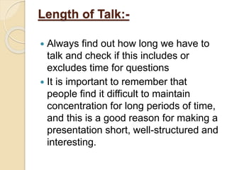 Length of Talk:-
 Always find out how long we have to
talk and check if this includes or
excludes time for questions
 It is important to remember that
people find it difficult to maintain
concentration for long periods of time,
and this is a good reason for making a
presentation short, well-structured and
interesting.
 
