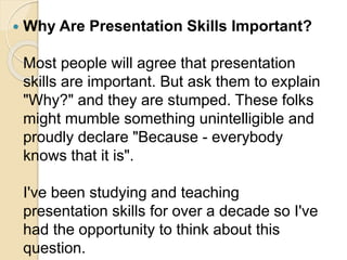  Why Are Presentation Skills Important?
Most people will agree that presentation
skills are important. But ask them to explain
"Why?" and they are stumped. These folks
might mumble something unintelligible and
proudly declare "Because - everybody
knows that it is".
I've been studying and teaching
presentation skills for over a decade so I've
had the opportunity to think about this
question.
 