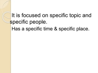 It is focused on specific topic and
specific people.
Has a specific time & specific place.
 