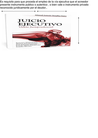 Es requisito para que proceda el empleo de la vía ejecutiva que el acreedor
presente instrumento publico o autentico , o bien vale o instrumento privado
reconocido jurídicamente por el deudor..
 