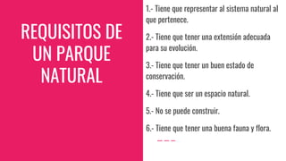 REQUISITOS DE
UN PARQUE
NATURAL
1.- Tiene que representar al sistema natural al
que pertenece.
2.- Tiene que tener una extensión adecuada
para su evolución.
3.- Tiene que tener un buen estado de
conservación.
4.- Tiene que ser un espacio natural.
5.- No se puede construir.
6.- Tiene que tener una buena fauna y flora.
 