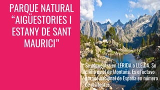 PARQUE NATURAL
“AIGÜESTORIES I
ESTANY DE SANT
MAURICI”
Se encuentra en LÉRIDA o LLEIDA. Su
clima es el de Montaña. Es el octavo
parque nacional de España en número
de visitantes.
 