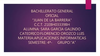BACHILLERATO GENERAL
OFICIAL
“JUAN DE LA BARRERA”
C.C.T. 21EBH03339BH
ALUMNA: SARA GARCIA GALINDO
CATEDRICO:FLORENCIO OROZCO LUIS
MATERIA:APLICACIONES INFORMATICAS
SEMESTRE: 4ª- GRUPO:”A”
 