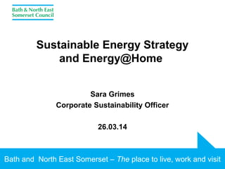 Bath and North East Somerset – The place to live, work and visit
Sustainable Energy Strategy
and Energy@Home
Sara Grimes
Corporate Sustainability Officer
26.03.14
 