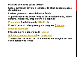 • Inalação de outros gases tóxicos
• Lesão pulmonar devido à inalação de altas concentrações
de oxigênio
• Lesões graves ou potencialmente fatais
• Superdosagem de certas drogas ou medicamentos, como
heroína, metadona, propoxifeno ou aspirina
• Pneumonia (incluindo pela COVID-19)
• Pressão arterial baixa prolongada ou grave (choque)
• Embolia pulmonar
• Infecção grave e generalizada (sepse)
• Acidente vascular cerebral ou convulsão
• Transfusões de mais de 15 unidades de sangue em um
curto período de tempo
 