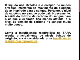O líquido nos alvéolos e o colapso de muitos
alvéolos interferem no movimento do oxigênio
do ar inspirado para o sangue. Portanto, o nível
de oxigênio no sangue pode cair bruscamente.
A saída do dióxido de carbono do sangue para
o ar que é expirado fica menos afetada, e o
nível de dióxido de carbono no sangue muda
muito pouco.
Como a insuficiência respiratória na SARA
resulta principalmente de níveis baixos de
oxigênio, ela é considerada uma insuficiência
respiratória hipoxêmica.
 