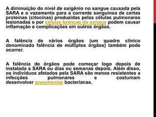 A diminuição do nível de oxigênio no sangue causada pela
SARA e o vazamento para a corrente sanguínea de certas
proteínas (citocinas) produzidas pelas células pulmonares
lesionadas e por células brancas do sangue podem causar
inflamação e complicações em outros órgãos.
A falência de vários órgãos (um quadro clínico
denominado falência de múltiplos órgãos) também pode
ocorrer.
A falência de órgãos pode começar logo depois de
instalada a SARA ou dias ou semanas depois. Além disso,
os indivíduos afetados pela SARA são menos resistentes a
infecções pulmonares e costumam
desenvolver pneumonias bacterianas.
 