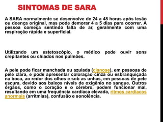 SINTOMAS DE SARA
A SARA normalmente se desenvolve de 24 a 48 horas após lesão
ou doença original, mas pode demorar 4 a 5 dias para ocorrer. A
pessoa começa sentindo falta de ar, geralmente com uma
respiração rápida e superficial.
Utilizando um estetoscópio, o médico pode ouvir sons
crepitantes ou chiados nos pulmões.
A pele pode ficar manchada ou azulada (cianose), em pessoas de
pele clara, e pode apresentar coloração cinza ou esbranquiçada
na boca, ao redor dos olhos e sob as unhas, em pessoas de pele
escura, devido aos baixos níveis de oxigênio no sangue. Outros
órgãos, como o coração e o cérebro, podem funcionar mal,
resultando em uma frequência cardíaca elevada, ritmos cardíacos
anormais (arritmias), confusão e sonolência.
 