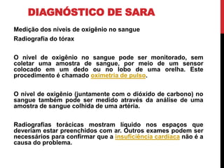DIAGNÓSTICO DE SARA
Medição dos níveis de oxigênio no sangue
Radiografia do tórax
O nível de oxigênio no sangue pode ser monitorado, sem
coletar uma amostra de sangue, por meio de um sensor
colocado em um dedo ou no lobo de uma orelha. Este
procedimento é chamado oximetria de pulso.
O nível de oxigênio (juntamente com o dióxido de carbono) no
sangue também pode ser medido através da análise de uma
amostra de sangue colhida de uma artéria.
Radiografias torácicas mostram líquido nos espaços que
deveriam estar preenchidos com ar. Outros exames podem ser
necessários para confirmar que a insuficiência cardíaca não é a
causa do problema.
 