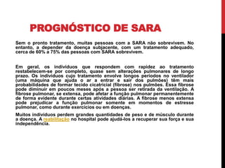 PROGNÓSTICO DE SARA
Sem o pronto tratamento, muitas pessoas com a SARA não sobrevivem. No
entanto, a depender da doença subjacente, com um tratamento adequado,
cerca de 60% a 75% das pessoas com SARA sobrevivem.
Em geral, os indivíduos que respondem com rapidez ao tratamento
restabelecem-se por completo, quase sem alterações pulmonares de longo
prazo. Os indivíduos cujo tratamento envolve longos períodos no ventilador
(uma máquina que ajuda o ar a entrar e sair dos pulmões) têm mais
probabilidades de formar tecido cicatricial (fibrose) nos pulmões. Essa fibrose
pode diminuir em poucos meses após a pessoa ser retirada da ventilação. A
fibrose pulmonar, se extensa, pode afetar a função pulmonar permanentemente
de forma evidente durante certas atividades diárias. A fibrose menos extensa
pode prejudicar a função pulmonar somente em momentos de estresse
pulmonar, como durante exercícios ou em doenças.
Muitos indivíduos perdem grandes quantidades de peso e de músculo durante
a doença. A reabilitação no hospital pode ajudá-los a recuperar sua força e sua
independência.
 