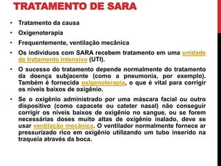 TRATAMENTO DE SARA
• Tratamento da causa
• Oxigenoterapia
• Frequentemente, ventilação mecânica
• Os indivíduos com SARA recebem tratamento em uma unidade
de tratamento intensivo (UTI).
• O sucesso do tratamento depende normalmente do tratamento
da doença subjacente (como a pneumonia, por exemplo).
Também é fornecida oxigenoterapia, o que é vital para corrigir
os níveis baixos de oxigênio.
• Se o oxigênio administrado por uma máscara facial ou outro
dispositivo (como capacete ou cateter nasal) não conseguir
corrigir os níveis baixos de oxigênio no sangue, ou se forem
necessárias doses muito altas de oxigênio inalado, deve se
usar ventilação mecânica. O ventilador normalmente fornece ar
pressurizado rico em oxigênio utilizando um tubo inserido na
traqueia através da boca.
 
