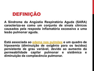 DEFINIÇÃO
A Síndrome da Angústia Respiratória Aguda (SARA)
caracteriza-se como um conjunto de sinais clínicos
causados pela resposta inflamatória excessiva a uma
lesão pulmonar aguda.
Está associada ao edema nos pulmões e um quadro de
hipoxemia (diminuição de oxigênio para os tecidos)
persistente de grau variável, devido ao aumento da
permeabilidade capilar pulmonar e sistêmica e
diminuição da complacência pulmonar.
 