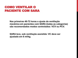 COMO VENTILAR O
PACIENTE COM SARA
Nas primeiras 48-72 horas o ajuste da ventilação
mecânica em pacientes com SARA (todas as categorias)
são recomendados modos controlados: VCV ou PCV.
SARA leve, sob ventilação assistida: VC deve ser
ajustado em 6 ml/kg.
 