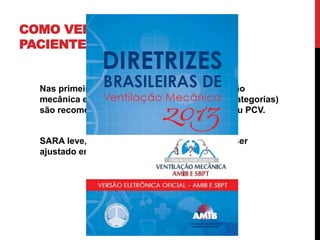 COMO VENTILAR O
PACIENTE COM SARA
Nas primeiras 48-72 horas o ajuste da ventilação
mecânica em pacientes com SARA (todas as categorias)
são recomendados modos controlados: VCV ou PCV.
SARA leve, sob ventilação assistida: VC deve ser
ajustado em 6 ml/kg.
 