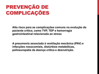 PREVENÇÃO DE
COMPLICAÇÕES
Alto risco para as complicações comuns na evolução do
paciente crítico, como TVP, TEP e hemorragia
gastrointestinal relacionada ao stress
A pneumonia associada à ventilação mecânica (PAV) e
infecções nosocomiais, distúrbios metabólicas,
polineuropatia da doença crítica e desnutrição.
 