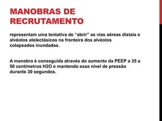 MANOBRAS DE
RECRUTAMENTO
representam uma tentativa de “abrir” as vias aéreas distais e
alvéolos atelectásicos na fronteira dos alvéolos
colapsados ​​inundadas.
A manobra é conseguida através do aumento da PEEP a 35 a
50 centímetros H2O e mantendo esse nível de pressão
durante 30 segundos.
 