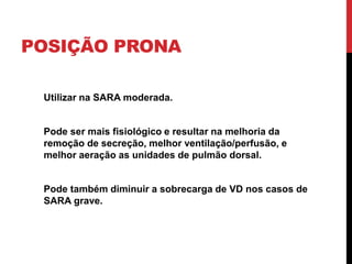 POSIÇÃO PRONA
Utilizar na SARA moderada.
Pode ser mais fisiológico e resultar na melhoria da
remoção de secreção, melhor ventilação/perfusão, e
melhor aeração as unidades de pulmão dorsal.
Pode também diminuir a sobrecarga de VD nos casos de
SARA grave.
 