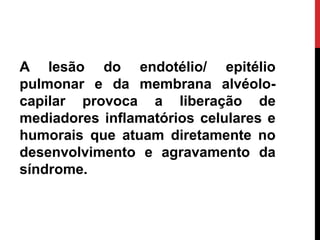 A lesão do endotélio/ epitélio
pulmonar e da membrana alvéolo-
capilar provoca a liberação de
mediadores inflamatórios celulares e
humorais que atuam diretamente no
desenvolvimento e agravamento da
síndrome.
 