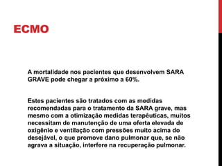 ECMO
A mortalidade nos pacientes que desenvolvem SARA
GRAVE pode chegar a próximo a 60%.
Estes pacientes são tratados com as medidas
recomendadas para o tratamento da SARA grave, mas
mesmo com a otimização medidas terapêuticas, muitos
necessitam de manutenção de uma oferta elevada de
oxigênio e ventilação com pressões muito acima do
desejável, o que promove dano pulmonar que, se não
agrava a situação, interfere na recuperação pulmonar.
 