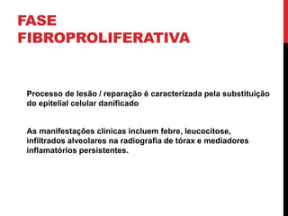 FASE
FIBROPROLIFERATIVA
Processo de lesão / reparação é caracterizada pela substituição
do epitelial celular danificado
As manifestações clínicas incluem febre, leucocitose,
infiltrados alveolares na radiografia de tórax e mediadores
inflamatórios persistentes.
 
