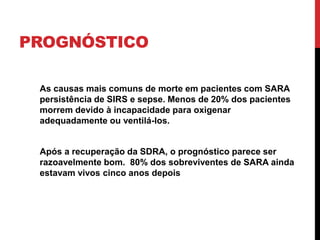 PROGNÓSTICO
As causas mais comuns de morte em pacientes com SARA
persistência de SIRS e sepse. Menos de 20% dos pacientes
morrem devido à incapacidade para oxigenar
adequadamente ou ventilá-los.
Após a recuperação da SDRA, o prognóstico parece ser
razoavelmente bom. 80% dos sobreviventes de SARA ainda
estavam vivos cinco anos depois
 