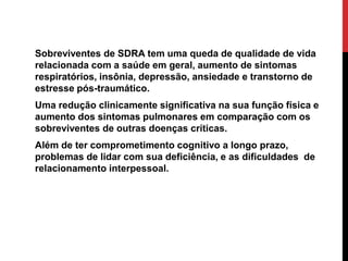 Sobreviventes de SDRA tem uma queda de qualidade de vida
relacionada com a saúde em geral, aumento de sintomas
respiratórios, insônia, depressão, ansiedade e transtorno de
estresse pós-traumático.
Uma redução clinicamente significativa na sua função física e
aumento dos sintomas pulmonares em comparação com os
sobreviventes de outras doenças críticas.
Além de ter comprometimento cognitivo a longo prazo,
problemas de lidar com sua deficiência, e as dificuldades de
relacionamento interpessoal.
 