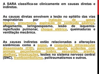 A SARA classifica-se clinicamente em causas diretas e
indiretas.
As causas diretas envolvem a lesão no epitélio das vias
respiratórias por inalação de gases
tóxicos, pneumonia, aspiração de conteúdo gástrico,
afogamento, laringoespasmo, lesão de isquemia-
reperfusão pulmonar, choque elétrico, queimaduras e
ventilação mecânica.
As causas indiretas estão relacionadas a alterações
sistêmicas como a sepse, a coagulação intravascular
disseminada (CID), pancreatite aguda, acidentes com
animais peçonhentos (cobra, escorpião, aranha,
abelhas), intoxicações, lesões no sistema nervoso central
(SNC), tromboembolismo, politraumatismos e outros.
 