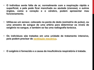 • O indivíduo sente falta de ar, normalmente com a respiração rápida e
superficial, a pele pode ficar manchada ou azulada (cianose), e outros
órgãos, como o coração e o cérebro, podem apresentar mau
funcionamento.
• Utiliza-se um sensor, colocado na ponta do dedo (oximetria de pulso), ou
uma amostra de sangue de uma artéria para determinar os níveis de
oxigênio no sangue, e também se faz uma radiografia torácica.
• Os indivíduos são tratados em uma unidade de tratamento intensivo,
pois podem precisar de ventilação mecânica.
• O oxigênio é fornecido e a causa da insuficiência respiratória é tratada.
 