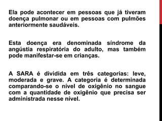 Ela pode acontecer em pessoas que já tiveram
doença pulmonar ou em pessoas com pulmões
anteriormente saudáveis.
Esta doença era denominada síndrome da
angústia respiratória do adulto, mas também
pode manifestar-se em crianças.
A SARA é dividida em três categorias: leve,
moderada e grave. A categoria é determinada
comparando-se o nível de oxigênio no sangue
com a quantidade de oxigênio que precisa ser
administrada nesse nível.
 