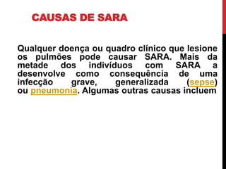 CAUSAS DE SARA
Qualquer doença ou quadro clínico que lesione
os pulmões pode causar SARA. Mais da
metade dos indivíduos com SARA a
desenvolve como consequência de uma
infecção grave, generalizada (sepse)
ou pneumonia. Algumas outras causas incluem
 
