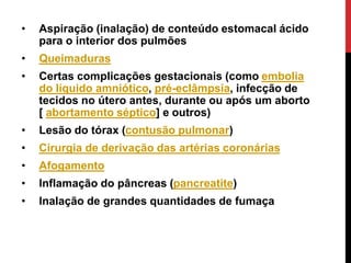 • Aspiração (inalação) de conteúdo estomacal ácido
para o interior dos pulmões
• Queimaduras
• Certas complicações gestacionais (como embolia
do líquido amniótico, pré-eclâmpsia, infecção de
tecidos no útero antes, durante ou após um aborto
[ abortamento séptico] e outros)
• Lesão do tórax (contusão pulmonar)
• Cirurgia de derivação das artérias coronárias
• Afogamento
• Inflamação do pâncreas (pancreatite)
• Inalação de grandes quantidades de fumaça
 