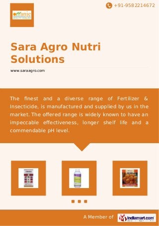 +91-9582214672 
Sara Agro Nutri 
Solutions 
www.saraagro.com 
The finest and a diverse range of Fertilizer & 
Insecticide, is manufactured and supplied by us in the 
market. The offered range is widely known to have an 
impeccable effectiveness, longer shelf life and a 
commendable pH level. 
A Member of 
 