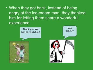 When they got back, instead of being angry at the ice-cream man, they thanked him for letting them share a wonderful experience. Thank you! We had so much fun!! You did?!?? 
