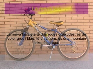 La meva bici La meva bicicleta té dos rodes gruixudes, és de  color groc i blau, té un timbre, és una mountain bike, és groga. 