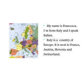 • My name is Francesca.My name is Francesca.
I´m from Italy and I speakI´m from Italy and I speak
Italian.Italian.
• Italy is a country ofItaly is a country of
Europe. It is next to France,Europe. It is next to France,
Austria, Slovenia andAustria, Slovenia and
Switzerland.Switzerland.
 